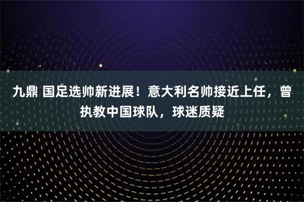 九鼎 国足选帅新进展！意大利名帅接近上任，曾执教中国球队，球迷质疑
