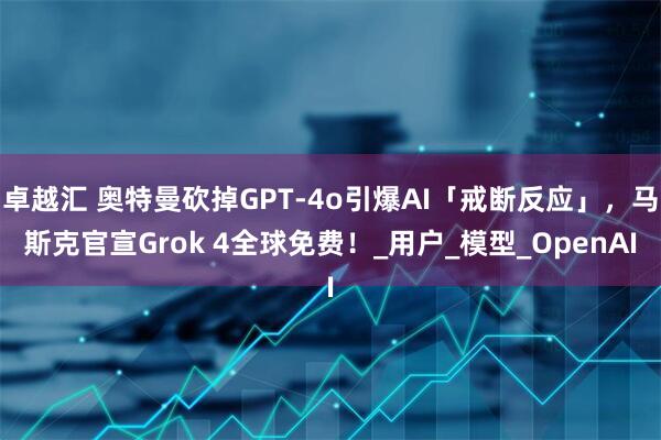 卓越汇 奥特曼砍掉GPT-4o引爆AI「戒断反应」，马斯克官宣Grok 4全球免费！_用户_模型_OpenAI