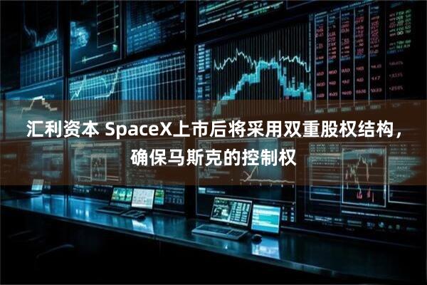 汇利资本 SpaceX上市后将采用双重股权结构，确保马斯克的控制权