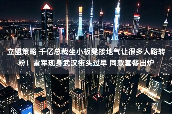 立盟策略 千亿总裁坐小板凳接地气让很多人路转粉！雷军现身武汉街头过早 同款套餐出炉