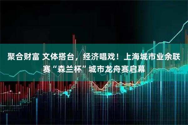 聚合财富 文体搭台，经济唱戏！上海城市业余联赛“森兰杯”城市龙舟赛启幕