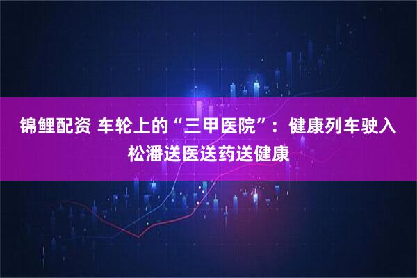 锦鲤配资 车轮上的“三甲医院”：健康列车驶入松潘送医送药送健康