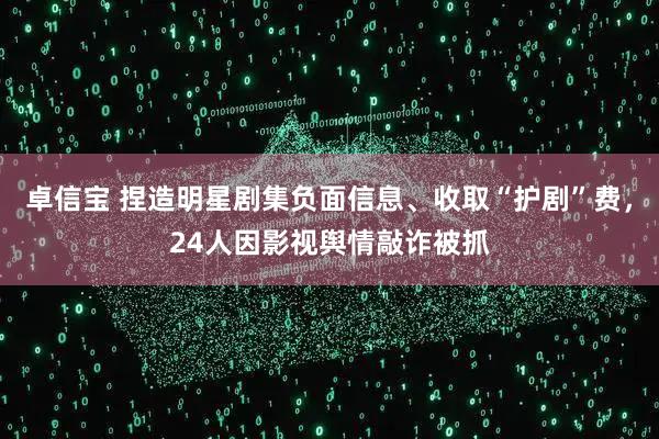 卓信宝 捏造明星剧集负面信息、收取“护剧”费，24人因影视舆情敲诈被抓