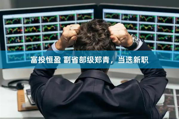 富投恒盈 副省部级郑青，当选新职