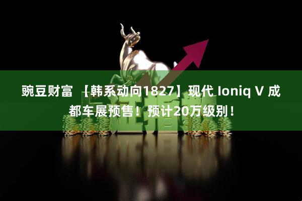 豌豆财富 【韩系动向1827】现代 Ioniq V 成都车展预售！预计20万级别！