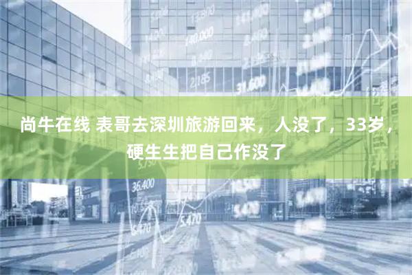 尚牛在线 表哥去深圳旅游回来，人没了，33岁，硬生生把自己作没了